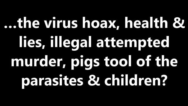 …the virus hoax, health & lies, illegal attempted murder, pigs tool of the parasites & children?