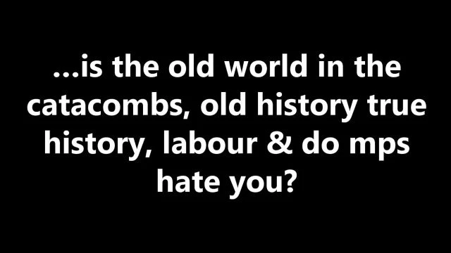 …is the old world in the catacombs, old history true history, labour & do mps hate you?